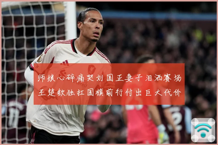师娘心碎痛哭刘国正妻子泪洒赛场王楚钦独扛国旗前行付出巨大代价赛场解读