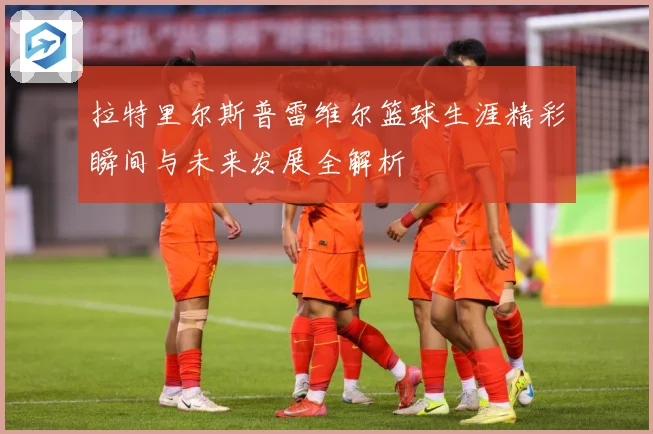 拉特里尔斯普雷维尔篮球生涯精彩瞬间与未来发展全解析