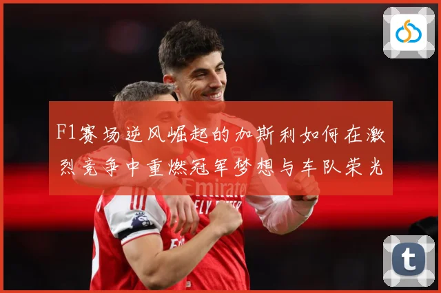 F1赛场逆风崛起的加斯利如何在激烈竞争中重燃冠军梦想与车队荣光
