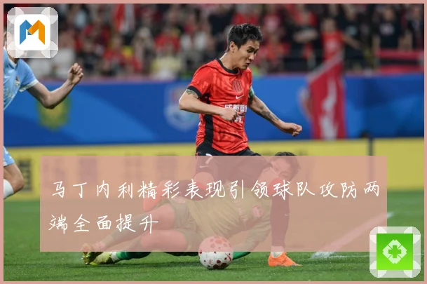 马丁内利精彩表现引领球队攻防两端全面提升