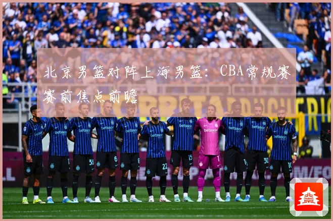 北京男篮对阵上海男篮：CBA常规赛赛前焦点前瞻