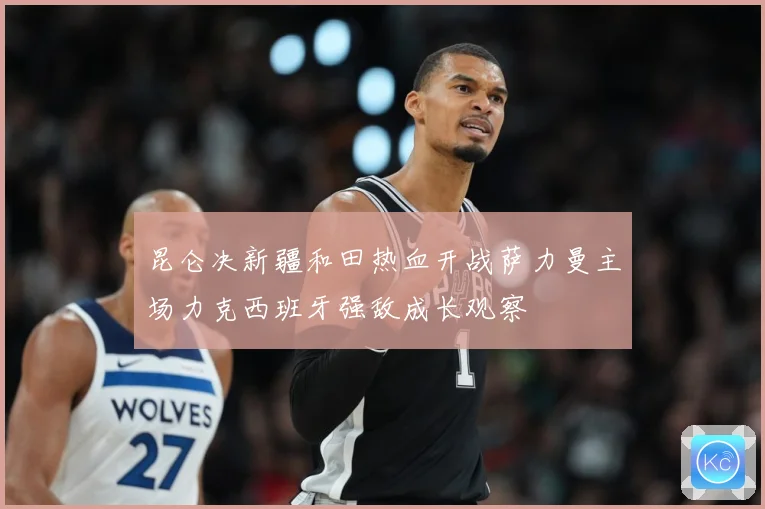 昆仑决新疆和田热血开战萨力曼主场力克西班牙强敌成长观察