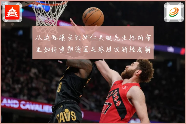 从边路爆点到拜仁关键先生格纳布里如何重塑德国足球进攻新格局解析