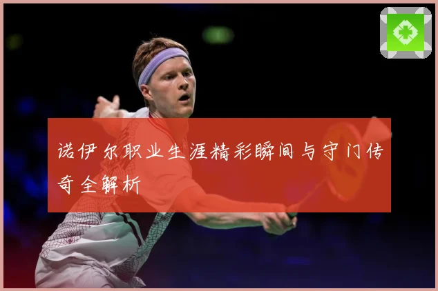 诺伊尔职业生涯精彩瞬间与守门传奇全解析