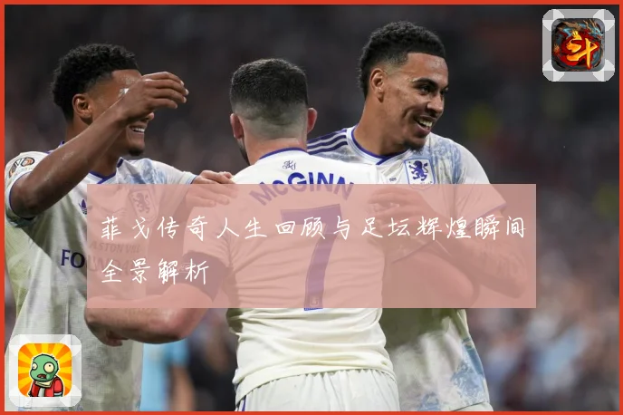 菲戈传奇人生回顾与足坛辉煌瞬间全景解析