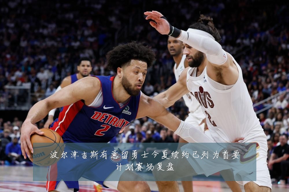 波尔津吉斯有意留勇士今夏续约已列为首要计划赛场复盘